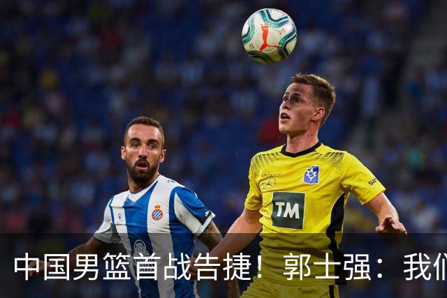 中国男篮首战告捷！郭士强：我们暴露了三个问题，还有提升空间