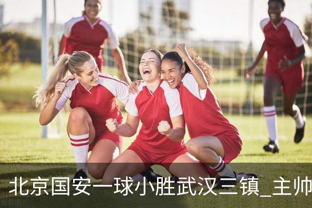 北京国安一球小胜武汉三镇 主帅：球员还需要做得更聪明一些